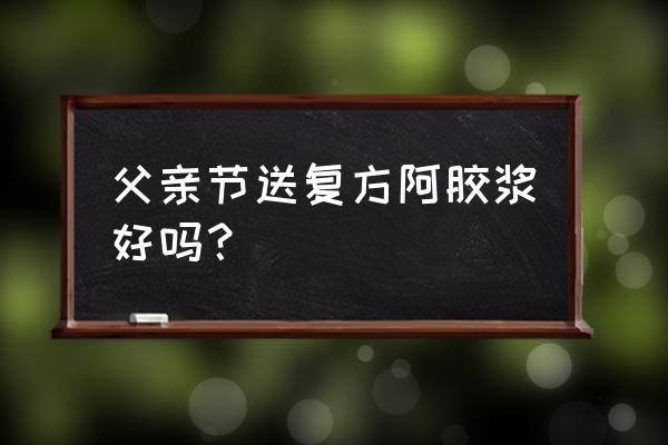 阿胶浆的功效与作用 父亲节送复方阿胶浆好吗？