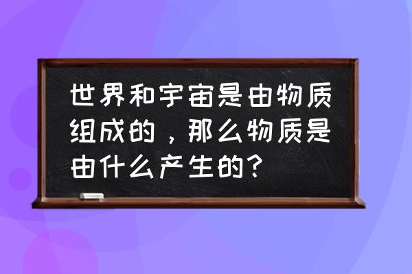 人类是怎么产生出来的 世界和宇宙是由物质组成的，那么物质是由什么产生的？