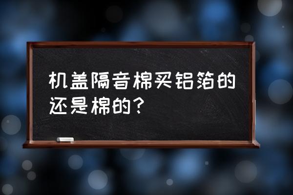 隔音板和隔音棉哪个环保 机盖隔音棉买铝箔的还是棉的？