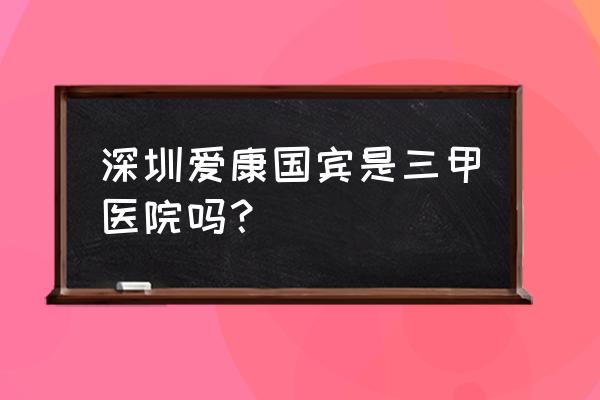 爱康国宾体检中心预约体检电话 深圳爱康国宾是三甲医院吗？