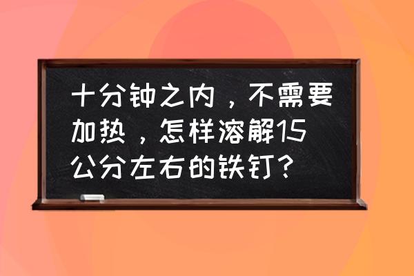 有一根烧红的铁钉质量是2g 十分钟之内，不需要加热，怎样溶解15公分左右的铁钉？