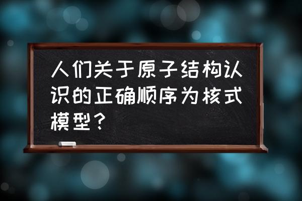 卢瑟福的原子模型是正确的吗 人们关于原子结构认识的正确顺序为核式模型？