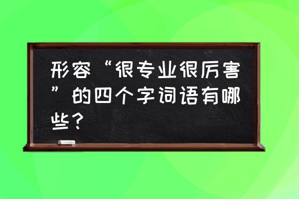 形容自己专业可以的成语 形容“很专业很厉害”的四个字词语有哪些？