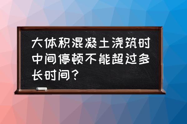 大体积混凝土施工标准 大体积混凝土浇筑时中间停顿不能超过多长时间？