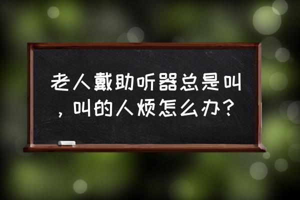 三种人不能戴助听器 老人戴助听器总是叫，叫的人烦怎么办？