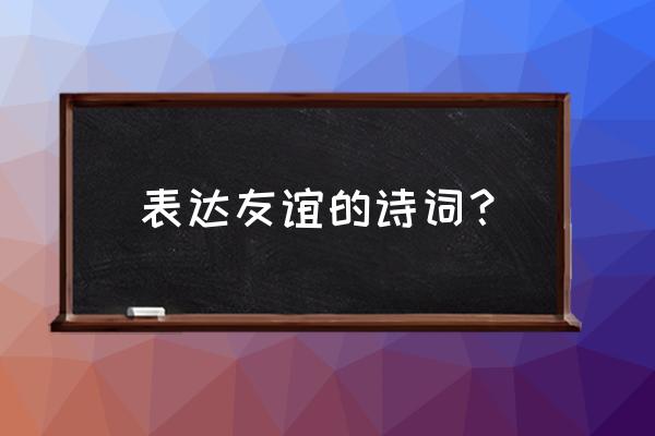 表达友情最好的诗词 表达友谊的诗词？