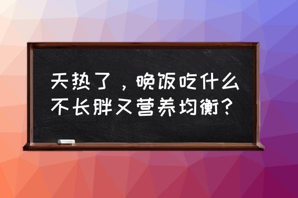 低热量饱腹感晚餐食谱 天热了，晚饭吃什么不长胖又营养均衡？