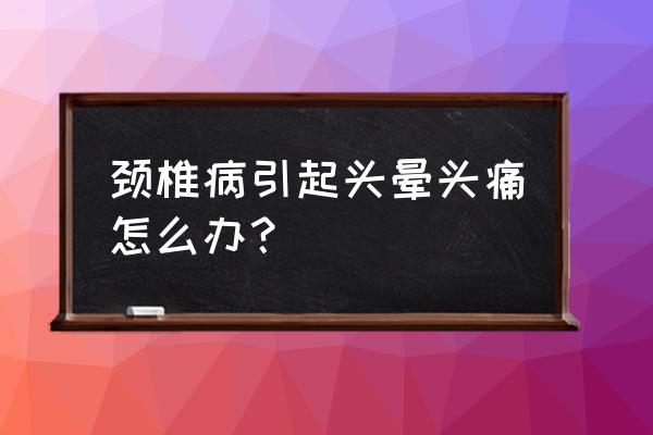 颈椎能不能引起头疼 颈椎病引起头晕头痛怎么办？