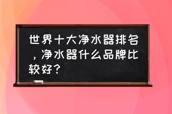 全球最顶级净水器品牌 世界十大净水器排名，净水器什么品牌比较好？