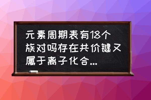 一般离子化合物有哪些 元素周期表有18个族对吗存在共价键又属于离子化合物的有什么？