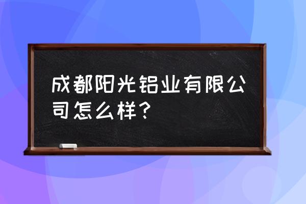 东阳光铝官网 成都阳光铝业有限公司怎么样？