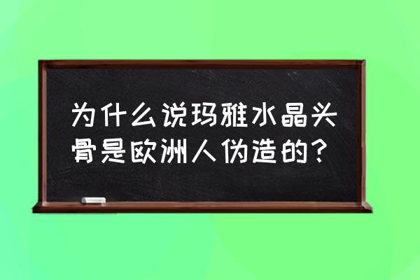 玛雅未解之谜水晶头骨 为什么说玛雅水晶头骨是欧洲人伪造的？