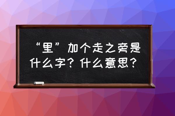 里加个什么偏旁组成新字 “里”加个走之旁是什么字？什么意思？