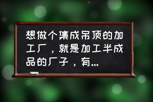 集成墙面厂家地址电话 想做个集成吊顶的加工厂，就是加工半成品的厂子，有懂的么，指点一下谢谢？