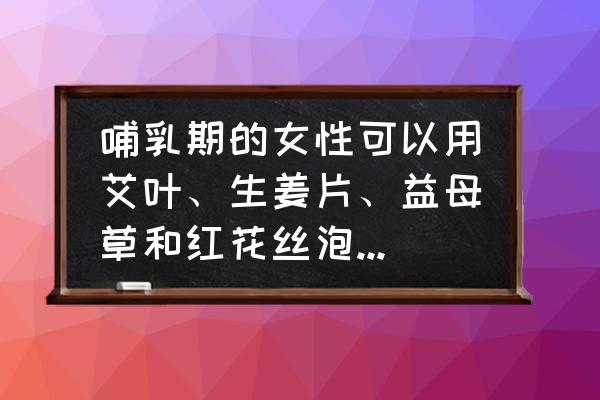 当归泡脚 哺乳期的女性可以用艾叶、生姜片、益母草和红花丝泡脚吗？为什么？