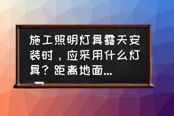 工程照明灯具 施工照明灯具露天安装时，应采用什么灯具？距离地面不得低于多少米？