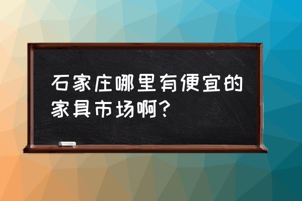 正定哪个家具市场最大最正规 石家庄哪里有便宜的家具市场啊？