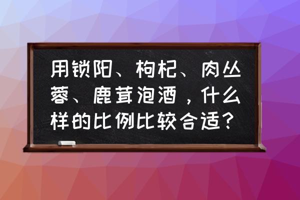 鹿茸泡酒的正确做法 用锁阳、枸杞、肉丛蓉、鹿茸泡酒，什么样的比例比较合适？