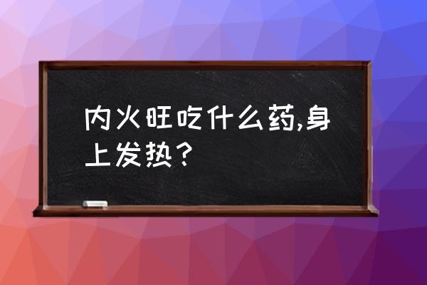 身体内发热是怎么回事 内火旺吃什么药,身上发热？