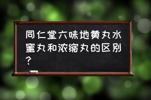 浓缩丸和水蜜丸哪个效果最好 同仁堂六味地黄丸水蜜丸和浓缩丸的区别？