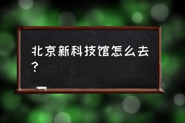 北京新建成的科技馆的地址 北京新科技馆怎么去？