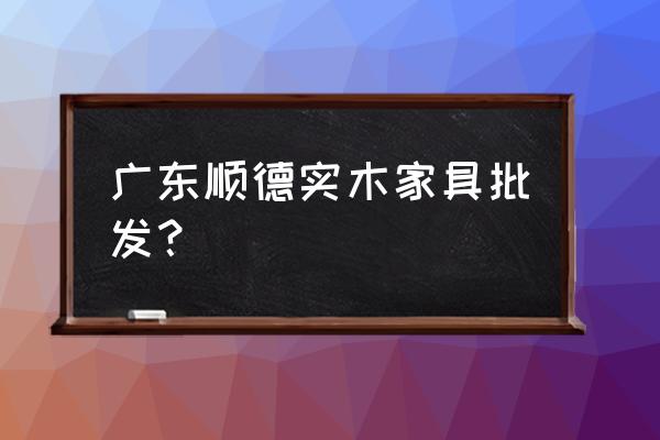 广东乐从家具批发厂家 广东顺德实木家具批发？