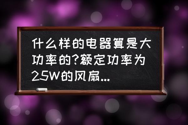 大功率电器是多少瓦 什么样的电器算是大功率的?额定功率为25W的风扇算不算是大功率电器？