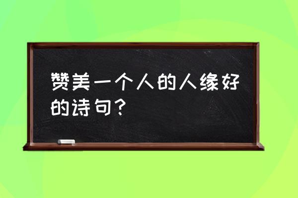 赞美口才好的诗句 赞美一个人的人缘好的诗句？