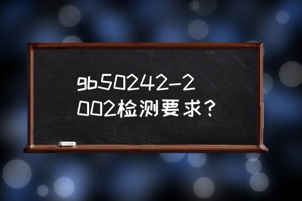 gb50242-2018验收规范 gb50242-2002检测要求？