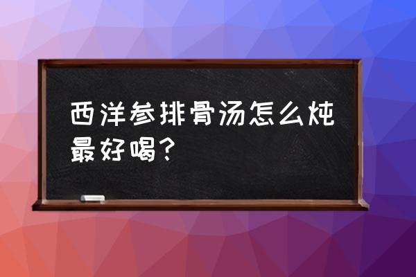 西洋参用温水还是开水泡 西洋参排骨汤怎么炖最好喝？