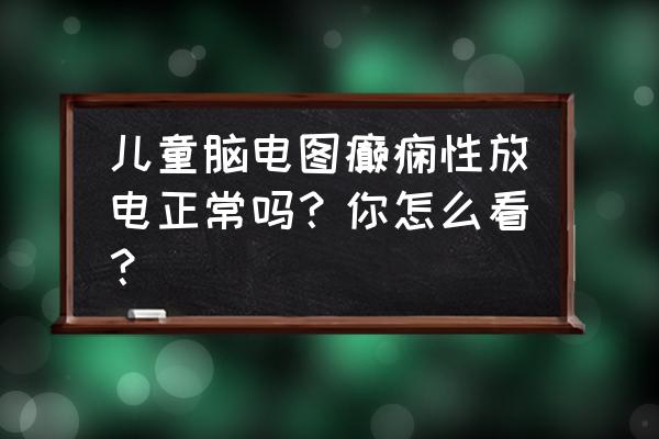 大脑异常放电是怎么回事 儿童脑电图癫痫性放电正常吗？你怎么看？