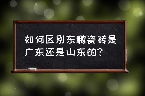 佛山东鹏瓷砖厂家地址 如何区别东鹏瓷砖是广东还是山东的？