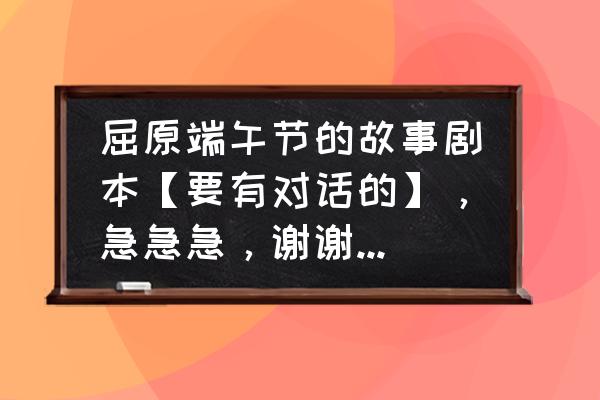 端午节屈原的故事 屈原端午节的故事剧本【要有对话的】，急急急，谢谢，最好100到120字左右？