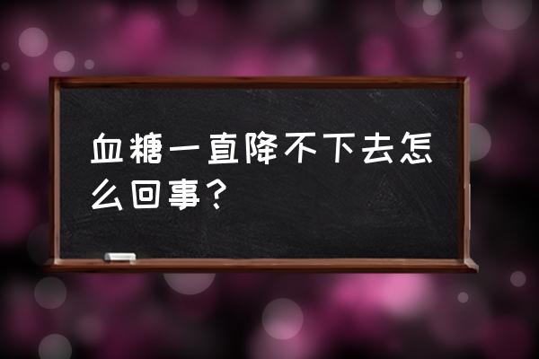 血糖降不下来有危险吗 血糖一直降不下去怎么回事？