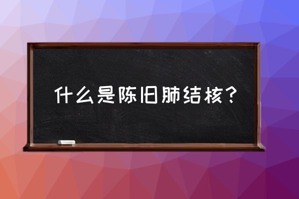 陈旧性肺结核传染吗 什么是陈旧肺结核？