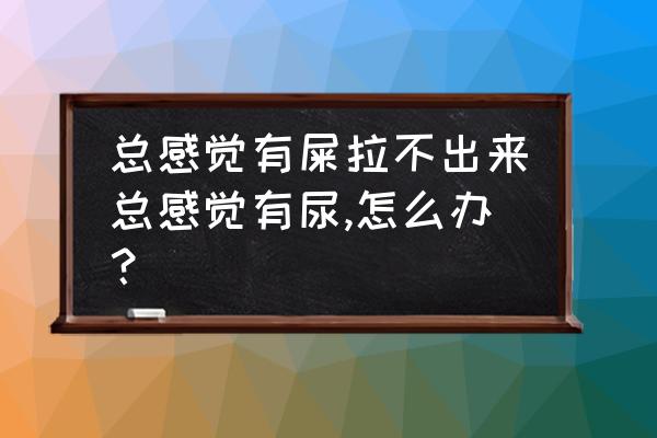 老想大便却拉不出来是怎么回事 总感觉有屎拉不出来总感觉有尿,怎么办？