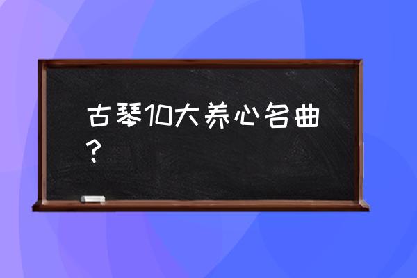 古琴曲广陵散给人的感觉 古琴10大养心名曲？