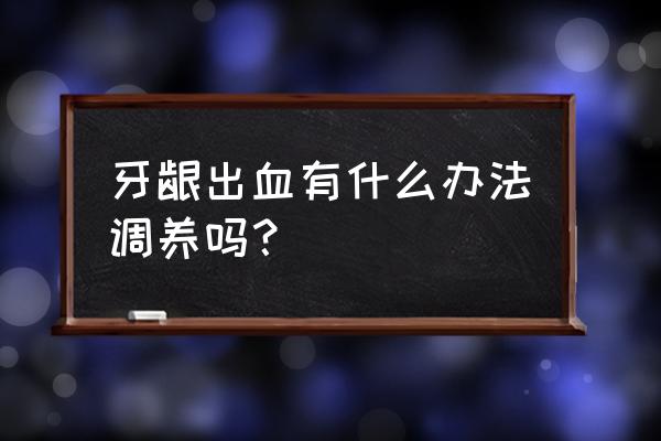 保护牙龈最好方法 牙龈出血有什么办法调养吗？